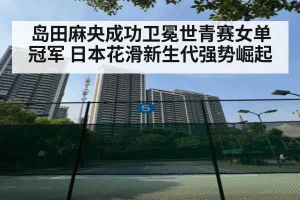 岛田麻央成功卫冕世青赛女单冠军 日本花滑新生代强势崛起