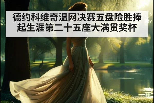 德约科维奇温网决赛五盘险胜捧起生涯第二十五座大满贯奖杯