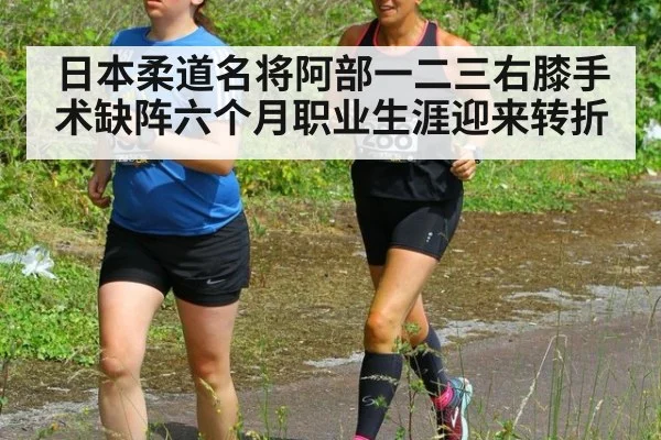 日本柔道名将阿部一二三右膝手术缺阵六个月职业生涯迎来转折